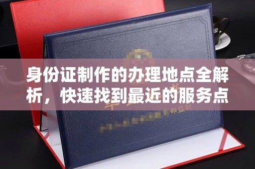 福泉身份证制作的办理地点全解析，快速找到最近的服务点