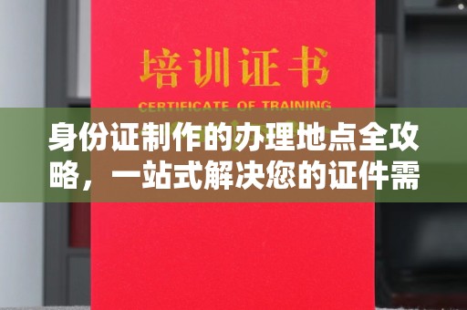 福泉身份证制作的办理地点全攻略，一站式解决您的证件需求